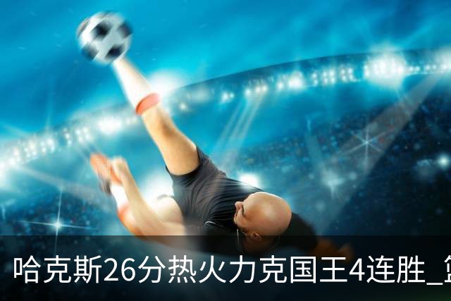哈克斯26分热火力克国王4连胜 篮网大胜灰熊